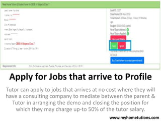 Apply for Jobs that arrive to Profile
Tutor can apply to jobs that arrives at no cost where they will
have a consulting company to mediate between the parent &
Tutor in arranging the demo and closing the position for
which they may charge up-to 50% of the tutor salary.
www.myhometutions.com
 