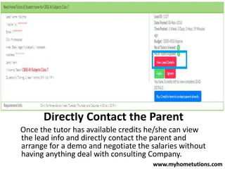 Directly Contact the Parent
Once the tutor has available credits he/she can view
the lead info and directly contact the parent and
arrange for a demo and negotiate the salaries without
having anything deal with consulting Company.
www.myhometutions.com
 