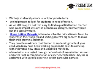 • We help students/parents to look for private tutor. 
• We help tutors to look for students in need of tuition. 
• As we all know, it’s not that easy to find a qualified tuition teacher 
who could impart sessions at economical charges, however this is 
not the case anymore. 
• Home tuition Malaysia is there to solve the critical issues faced by 
students in their subjects and sorting parent’s big concern to make 
their child grow in academics. 
• They provide maximum contribution in academic growth of your 
child. Academy have been working on periodic basis to come up 
with innovative new ideas and simplified methods. 
• where tutors are tested through defined set of examination session 
and after final recommendation of experienced teacher , he/she is 
acclaimed with specific expertise in that particular domain. 
www.hometuitionpremium.com 
 