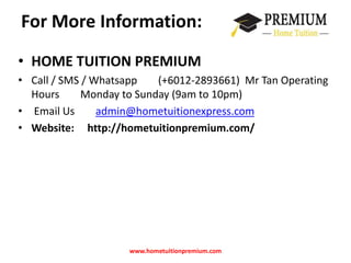 For More Information: 
• HOME TUITION PREMIUM 
• Call / SMS / Whatsapp (+6012-2893661) Mr Tan Operating 
Hours Monday to Sunday (9am to 10pm) 
• Email Us admin@hometuitionexpress.com 
• Website: http://hometuitionpremium.com/ 
www.hometuitionpremium.com 
