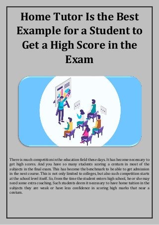 Home Tutor Is the Best
Example for a Student to
Get a High Score in the
Exam
There is much competition in the education field these days. It has become necessary to
get high scores. And you have so many students scoring a centum in most of the
subjects in the final exam. This has become the benchmark to be able to get admission
in the next course. This is not only limited to colleges, but also such competition starts
at the school level itself. So, from the time the student enters high school, he or she may
need some extra coaching. Such students deem it necessary to have home tuition in the
subjects they are weak or have less confidence in scoring high marks that near a
centum.
 