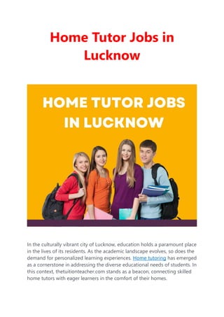 Home Tutor Jobs in
Lucknow
In the culturally vibrant city of Lucknow, education holds a paramount place
in the lives of its residents. As the academic landscape evolves, so does the
demand for personalized learning experiences. Home tutoring has emerged
as a cornerstone in addressing the diverse educational needs of students. In
this context, thetuitionteacher.com stands as a beacon, connecting skilled
home tutors with eager learners in the comfort of their homes.
 