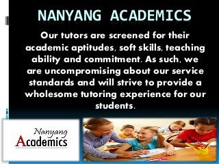 NANYANG ACADEMICS
Our tutors are screened for their
academic aptitudes, soft skills, teaching
ability and commitment. As such, we
are uncompromising about our service
standards and will strive to provide a
wholesome tutoring experience for our
students.
 