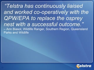“ Telstra has continuously liaised and worked co-operatively with the QPW/EPA to replace the osprey nest with a successful outcome.”   – Ann Biasol, Wildlife Ranger, Southern Region, Queensland Parks and Wildlife 