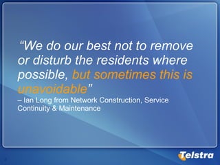 “ We do our best not to remove or disturb the residents where possible,  but sometimes this is unavoidable ”   – Ian Long from Network Construction, Service Continuity & Maintenance 