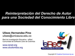 Copyright ©  Creative Commons by-sa Reinterpretación del Derecho de Autor para una Sociedad del Conocimiento Libre Ulises Hernandez Pino [email_address] Red de Investigación Educativa - ieRed Comunidad de Software Libre de Colombia www.iered.org www.slcolombia.org 