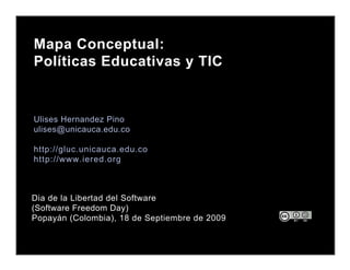 Mapa Conceptual:
Políticas Educativas y TIC


Ulises Hernandez Pino
ulises@unicauca.edu.co

http://gluc.unicauca.edu.co
http://www.iered.org



Dia de la Libertad del Software
(Software Freedom Day)
Popayán (Colombia), 18 de Septiembre de 2009
 