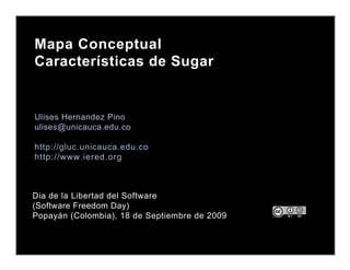 Mapa Conceptual
Características de Sugar


Ulises Hernandez Pino
ulises@unicauca.edu.co

http://gluc.unicauca.edu.co
http://www.iered.org



Dia de la Libertad del Software
(Software Freedom Day)
Popayán (Colombia), 18 de Septiembre de 2009
 