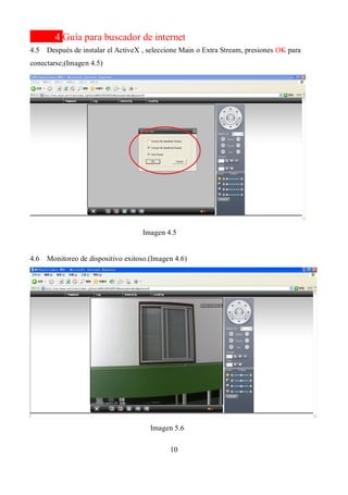 10
4 Guía para buscador de internet
4.5 Después de instalar el ActiveX , seleccione Main o Extra Stream, presiones OK para
conectarse;(Imagen 4.5)
Imagen 4.5
4.6 Monitoreo de dispositivo exitoso.(Imagen 4.6)
Imagen 5.6
 