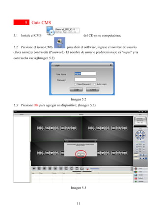 11
5 Guía CMS
5.1 Instale el CMS del CD en su computadora;
5.2 Presione el ícono CMS para abrir el software, ingrese el nombre de usuario
(User name) y contraseña (Password). El nombre de usuario predeterminado es “super” y la
contraseña vacía;(Imagen 5.2)
Imagen 5.2
5.3 Presione OK para agregar un dispositivo; (Imagen 5.3)
Imagen 5.3
 