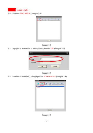 13
5 Guía CMS
5.6 Presione ADD AREA ;(Imagen 5.6)
Imagen 5.6
5.7 Agregue el nombre de la zona (Zone), presione OK;(Imagen 5.7)
Imagen 5.7
5.8 Presione la zona(IPC) y luego presion ADD DEVICE;(Imagen 5.8)
Imagen 5.8
 
