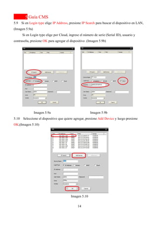 14
5 Guía CMS
5.9 Si en Login type elige IP Address, presione IP Search para buscar el dispositivo en LAN,
(Imagen 5.9a)
Si en Login type elige por Cloud, ingrese el número de serie (Serial ID), usuario y
contraseña, presione OK para agregar el dispositivo .(Imagen 5.9b)
Imagen 5.9a Imagen 5.9b
5.10 Seleccione el dispositivo que quiere agregar, presione Add Device y luego presione
OK;(Imagen 5.10)
Imagen 5.10
 