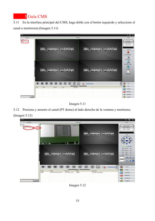 15
5 Guía CMS
5.11 En la interfase principal del CMS, haga doble con el botón izquierdo y seleccione el
canal a monitorear;(Imagen 5.11)
Imagen 5.11
5.12 Presione y arrastre el canal (PT dome) al lado derecho de la ventana y moniteree.
(Imagen 5.12)
Imagen 5.12
 