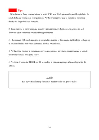 16
6 Tips
1.Si la distancia física es muy lejana, la señal WIFI sera débil, generando posibles pérdidas de
señal, fallas de conexión y configuración. Por favor asegúrese que la cámara se encuentre
dentro del rango WIFI de su router.
2. Para mejorar la experiencia de usuario y proveer mayors funciones, la aplicación y el
firmware de la cámara se actualizarán regularmente.
3. La imagen HD puede pausarse o no ser clara cuando el desempeño del teléfono cellular no
es suficientemente alta o está corriendo muchas aplicaciones.
4. Por favor no limpiar la cámara con solventes químicos agresivos, se recomienda el uso de
una toalla húmeda o un paño suave.
5. Presione el botón de RESET por 10 segundos, la cámara regresará a la configuración de
fábrica.
AVISO
Las especificaciones y funciones pueden variar sin previo aviso.
 
