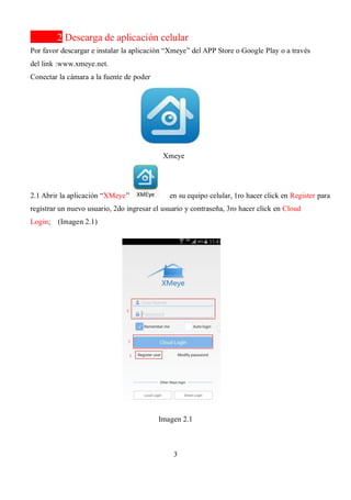 3
2 Descarga de aplicación celular
Por favor descargar e instalar la aplicación “Xmeye” del APP Store o Google Play o a través
del link :www.xmeye.net.
Conectar la cámara a la fuente de poder
Xmeye
2.1 Abrir la aplicación “XMeye” en su equipo celular, 1ro hacer click en Register para
registrar un nuevo usuario, 2do ingresar el usuario y contraseña, 3ro hacer click en Cloud
Login; (Imagen 2.1)
Imagen 2.1
 