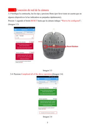 5
3 Conexión de red de la cámara
3.3 Verifique la contraseña, lea los tips y presione Done (por favor tener en cuenta que en
algunos dispositivos la luz indicadora no parpadea rápidamente);
Presion 1 segundo el botón RESET hasta que la cámara indique “Wait to be configured”;
(Imagen 3.3)
Imagen 3.3
3.4 Presione Completed all of the above operation;(Imagen 3.4)
Imagen 3.4
→
 