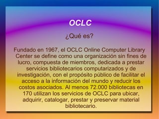 OCLC ¿Qué es? Fundado en 1967, el OCLC Online Computer Library Center se define como una organización sin fines de lucro, compuesta de miembros, dedicada a prestar servicios bibliotecarios computarizados y de investigación, con el propósito público de facilitar el acceso a la información del mundo y reducir los costos asociados. Al menos 72.000 bibliotecas en 170 utilizan los servicios de OCLC para ubicar, adquirir, catalogar, prestar y preservar material bibliotecario. 