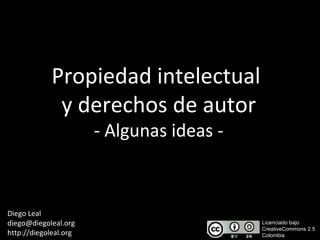 Propiedad intelectual  y derechos de autor - Algunas ideas - Diego Leal [email_address] http://diegoleal.org Licenciado bajo  CreativeCommons 2.5  Colombia 