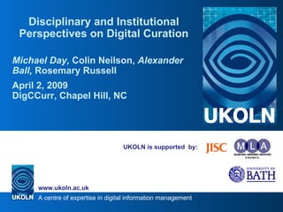 UKOLN is supported  by: Disciplinary and Institutional Perspectives on Digital Curation Michael Day,  Colin Neilson,  Alexander Ball,  Rosemary Russell April 2, 2009 DigCCurr, Chapel Hill, NC 