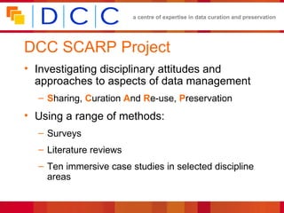 DCC SCARP Project Investigating disciplinary attitudes and approaches to aspects of data management S haring,  C uration  A nd  R e-use,  P reservation Using a range of methods: Surveys Literature reviews Ten immersive case studies in selected discipline areas 