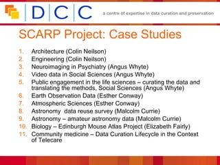 SCARP Project: Case Studies Architecture (Colin Neilson) Engineering (Colin Neilson) Neuroimaging in Psychiatry (Angus Whyte) Video data in Social Sciences (Angus Whyte) Public engagement in the life sciences – curating the data and translating the methods, Social Sciences (Angus Whyte) Earth Observation Data (Esther Conway) Atmospheric Sciences (Esther Conway) Astronomy  data reuse survey (Malcolm Currie) Astronomy – amateur astronomy data (Malcolm Currie) Biology – Edinburgh Mouse Atlas Project (Elizabeth Fairly) Community medicine – Data Curation Lifecycle in the Context of Telecare 