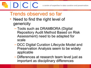 Trends observed so far Need to find the right level of genericity Tools such as DRAMBORA (Digital Repository Audit Method Based on Risk Assessment) need to be adapted for scale DCC Digital Curation Lifecycle Model and Preservation Analysis seem to be widely applicable Differences at research team level just as important as disciplinary differences 