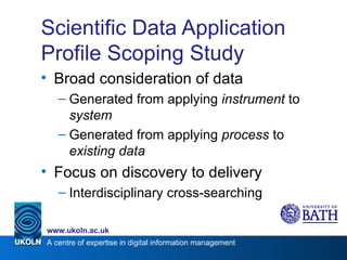 Scientific Data Application Profile Scoping Study Broad consideration of data Generated from applying  instrument  to  system Generated from applying  process  to  existing data Focus on discovery to delivery Interdisciplinary cross-searching 