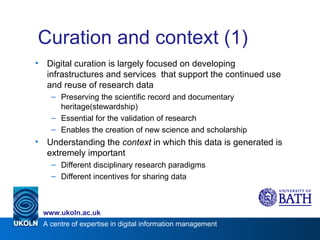 Curation and context (1) Digital curation is largely focused on developing infrastructures and services  that support the continued use and reuse of research data Preserving the scientific record and documentary heritage(stewardship) Essential for the validation of research Enables the creation of new science and scholarship Understanding the  context  in which this data is generated is extremely important Different disciplinary research paradigms Different incentives for sharing data 