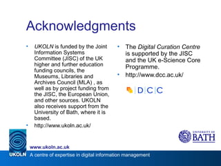 Acknowledgments UKOLN  is funded by the Joint Information Systems Committee (JISC) of the UK higher and further education funding councils, the Museums, Libraries and Archives Council (MLA) , as well as by project funding from the JISC, the European Union, and other sources. UKOLN also receives support from the University of Bath, where it is based. http://www.ukoln.ac.uk/ The  Digital Curation Centre  is supported by the JISC and the UK e-Science Core Programme. http://www.dcc.ac.uk/ 