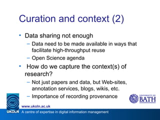 Curation and context (2) Data sharing not enough Data need to be made available in ways that facilitate high-throughput reuse Open Science agenda How do we capture the context(s) of research? Not just papers and data, but Web-sites, annotation services, blogs, wikis, etc. Importance of recording provenance 