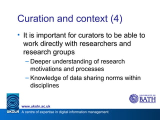Curation and context (4) It is important for curators to be able to work directly with researchers and research groups Deeper understanding of research motivations and processes Knowledge of data sharing norms within disciplines 