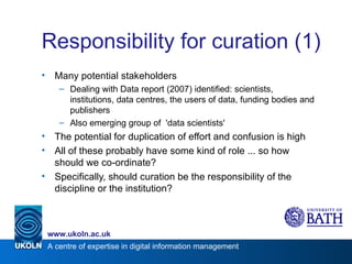 Responsibility for curation (1) Many potential stakeholders Dealing with Data report (2007) identified: scientists, institutions, data centres, the users of data, funding bodies and publishers Also emerging group of  'data scientists' The potential for duplication of effort and confusion is high All of these probably have some kind of role ... so how should we co-ordinate? Specifically, should curation be the responsibility of the discipline or the institution? 