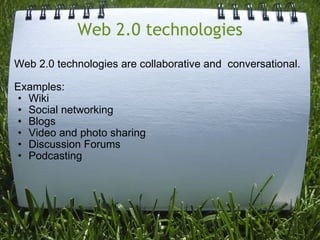 Web 2.0 technologies Web 2.0 technologies are collaborative and  conversational.  Examples:  Wiki   Social networking   Blogs   Video and photo sharing   Discussion Forums   Podcasting  
