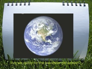 Are we ready for the friendster generation? 