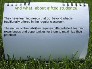 And what  about gifted students? They have learning needs that go  beyond what is traditionally offered in the regular classroom.  The nature of their abilities requires differentiated  learning experiences and opportunities for them to maximize their potential.  