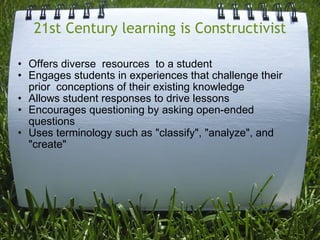 21st Century learning is Constructivist Offers diverse  resources  to a student   Engages students in experiences that challenge their prior  conceptions of their existing knowledge  Allows student responses to drive lessons   Encourages questioning by asking open-ended questions   Uses terminology such as "classify", "analyze", and "create"   