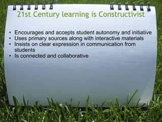 21st Century learning is Constructivist Encourages and accepts student autonomy and initiative   Uses primary sources along with interactive materials   Insists on clear expression in communication from students   Is connected and collaborative  