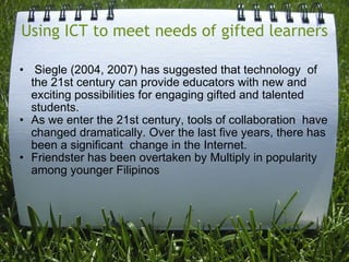 Using ICT to meet needs of gifted learners   Siegle (2004, 2007) has suggested that technology  of the 21st century can provide educators with new and exciting possibilities for engaging gifted and talented students.  As we enter the 21st century, tools of collaboration  have changed dramatically. Over the last five years, there has been a significant  change in the Internet. Friendster has been overtaken by Multiply in popularity among younger Filipinos 