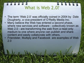What is Web 2.0? The term ‘Web 2.0’ was officially coined in 2004 by  Dale Dougherty, a vice-president of O’Reilly Media Inc.  Many believe the Web has entered a second phase,  where new services and software - collectively known as Web 2.0 - are transforming the web from a read only medium to one where anyone can publish and share content and easily collaborate with others. Friendster, Multiply and Facebook  are examples of Web 2.0 
