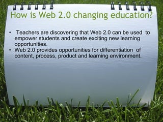 How is Web 2.0 changing education?   Teachers are discovering that Web 2.0 can be used  to empower students and create exciting new learning opportunities.  Web 2.0 provides opportunities for differentiation  of content, process, product and learning environment. 