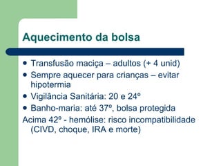 Aquecimento da bolsa Transfusão maciça – adultos (+ 4 unid) Sempre aquecer para crianças – evitar hipotermia Vigilância Sanitária: 20 e 24º Banho-maria: até 37º, bolsa protegida Acima 42º - hemólise: risco incompatibilidade (CIVD, choque, IRA e morte) 