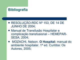 Bibliografia RESOLUÇÃO-RDC Nº 153, DE 14 DE JUNHO DE 2004; Manual de Transfusão Hospitalar e complicação transfusional – HEMEPAR- SESA, 2004;   MOZACHI, Nelson.  O Hospital:  manual do ambiente hospitalar. 1ª ed. Curitiba: Os Autores, 2005; 