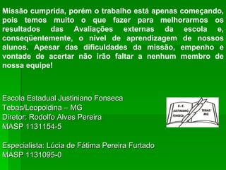Escola Estadual Justiniano Fonseca Tebas/Leopoldina – MG Diretor: Rodolfo Alves Pereira MASP 1131154-5 Especialista: Lúcia de Fátima Pereira Furtado MASP 1131095-0 Missão cumprida, porém o trabalho está apenas começando, pois temos muito o que fazer para melhorarmos os resultados das Avaliações externas da escola e, conseqüentemente, o nível de aprendizagem de nossos alunos. Apesar das dificuldades da missão, empenho e vontade de acertar não irão faltar a nenhum membro de nossa equipe!  