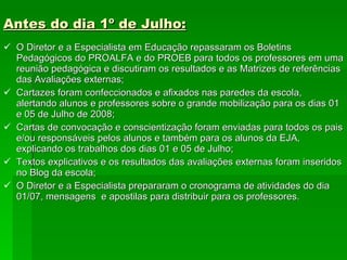 Antes do dia 1º de Julho: O Diretor e a Especialista em Educação repassaram os Boletins Pedagógicos do PROALFA e do PROEB para todos os professores em uma reunião pedagógica e discutiram os resultados e as Matrizes de referências das Avaliações externas; Cartazes foram confeccionados e afixados nas paredes da escola, alertando alunos e professores sobre o grande mobilização para os dias 01 e 05 de Julho de 2008; Cartas de convocação e conscientização foram enviadas para todos os pais e/ou responsáveis pelos alunos e também para os alunos da EJA, explicando os trabalhos dos dias 01 e 05 de Julho; Textos explicativos e os resultados das avaliações externas foram inseridos no Blog da escola;  O Diretor e a Especialista prepararam o cronograma de atividades do dia 01/07, mensagens  e apostilas para distribuir para os professores.  