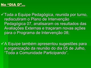 No “DIA D”... Toda a Equipe Pedagógica, reunida por turno, rediscutiram o Plano de Intervenção Pedagógica 07, analisaram os resultados das Avaliações Externas e traçaram novas ações para o Programa de Intervenção 08; A Equipe também apresentou sugestões para a organização da reunião do dia 05 de Julho, “Toda a Comunidade Participando”. 