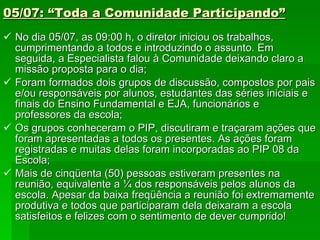 05/07: “Toda a Comunidade Participando” No dia 05/07, as 09:00 h, o diretor iniciou os trabalhos, cumprimentando a todos e introduzindo o assunto. Em seguida, a Especialista falou à Comunidade deixando claro a missão proposta para o dia; Foram formados dois grupos de discussão, compostos por pais e/ou responsáveis por alunos, estudantes das séries iniciais e finais do Ensino Fundamental e EJA, funcionários e professores da escola; Os grupos conheceram o PIP, discutiram e traçaram ações que foram apresentadas a todos os presentes. As ações foram registradas e muitas delas foram incorporadas ao PIP 08 da Escola; Mais de cinqüenta (50) pessoas estiveram presentes na reunião, equivalente a ¼ dos responsáveis pelos alunos da escola. Apesar da baixa freqüência a reunião foi extremamente produtiva e todos que participaram dela deixaram a escola satisfeitos e felizes com o sentimento de dever cumprido!  