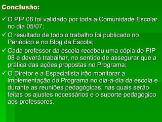 Conclusão: O PIP 08 foi validado por toda a Comunidade Escolar no dia 05/07; O resultado de todo o trabalho foi publicado no Periódico e no Blog da Escola; Cada professor da escola recebeu uma cópia do PIP 08 e deverá trabalhar, no sentido de assegurar que a prática das ações propostas no Programa; O Diretor e a Especialista irão monitorar a implementação do Programa no dia-a-dia da escola e durante as reuniões pedagógicas, nas quais serão feitas os ajustes necessários e o suporte pedagógico aos professores. 