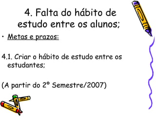 4. Falta do hábito de estudo entre os alunos;   Metas e prazos: 4.1. Criar o hábito de estudo entre os estudantes; (A partir do 2º Semestre/2007) 