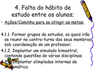 4. Falta do hábito de estudo entre os alunos; Ações/Caminho para se atingir as metas: 4.1.1. Formar grupos de estudos, os quais irão se reunir no contra-turno dos seus membros, sob coordenação de um professor;   4.1.2. Implantar um simulado bimestral, contendo questões de várias disciplinas; 4.1.3. Implantar olimpíadas internas de Matemática. 