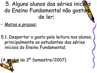 5. Alguns alunos das séries iniciais do Ensino Fundamental não gostam de ler;   Metas e prazos: 5.1. Despertar o gosto pela leitura nos alunos, principalmente os estudantes das séries iniciais do Ensino Fundamental; (A partir do 2º Semestre/2007) 